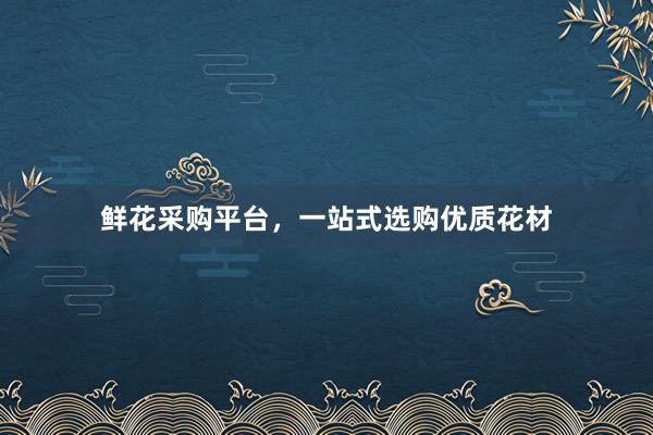 鲜花采购平台,一站式选购优质花材